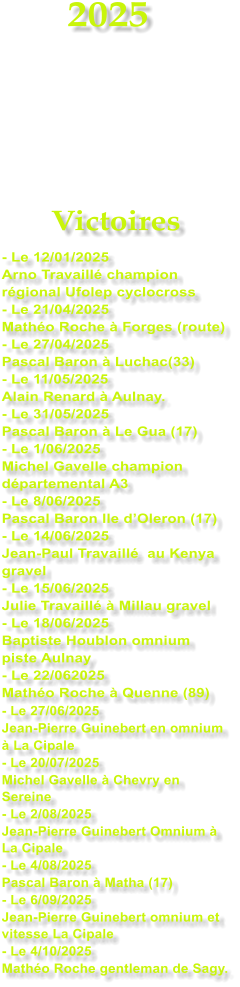 2025     Victoires - Le 12/01/2025 Arno Travaill champion rgional Ufolep cyclocross - Le 21/04/2025 Matho Roche  Forges (route) - Le 27/04/2025 Pascal Baron  Luchac(33) - Le 11/05/2025 Alain Renard  Aulnay. - Le 31/05/2025 Pascal Baron  Le Gua (17) - Le 1/06/2025 Michel Gavelle champion dpartemental A3 - Le 8/06/2025 Pascal Baron Ile dOleron (17) - Le 14/06/2025 Jean-Paul Travaill  au Kenya gravel - Le 15/06/2025 Julie Travaill  Millau gravel - Le 18/06/2025 Baptiste Houblon omnium piste Aulnay - Le 22/062025 Matho Roche  Quenne (89) - Le 27/06/2025 Jean-Pierre Guinebert en omnium   La Cipale - Le 20/07/2025 Michel Gavelle  Chevry en Sereine - Le 2/08/2025 Jean-Pierre Guinebert Omnium  La Cipale - Le 4/08/2025 Pascal Baron  Matha (17) - Le 6/09/2025 Jean-Pierre Guinebert omnium et vitesse La Cipale - Le 4/10/2025 Matho Roche gentleman de Sagy.