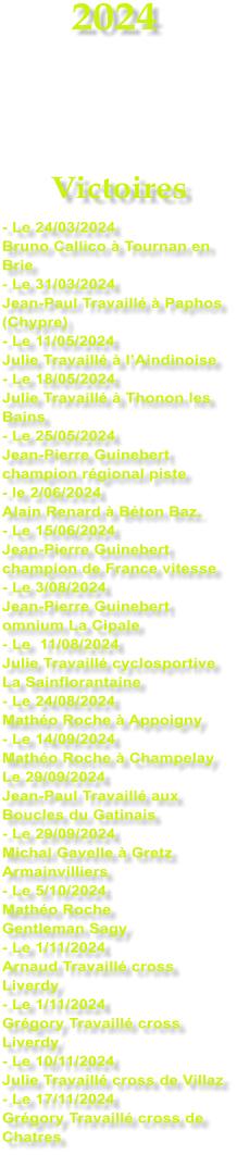 2024    Victoires - Le 24/03/2024 Bruno Callico  Tournan en Brie - Le 31/03/2024 Jean-Paul Travaill  Paphos (Chypre) - Le 11/05/2024 Julie Travaill  lAindinoise - Le 18/05/2024 Julie Travaill  Thonon les Bains - Le 25/05/2024 Jean-Pierre Guinebert champion rgional piste - le 2/06/2024 Alain Renard  Bton Baz. - Le 15/06/2024 Jean-Pierre Guinebert champion de France vitesse - Le 3/08/2024 Jean-Pierre Guinebert omnium La Cipale - Le  11/08/2024 Julie Travaill cyclosportive La Sainflorantaine - Le 24/08/2024 Matho Roche  Appoigny - Le 14/09/2024 Matho Roche  Champelay Le 29/09/2024 Jean-Paul Travaill aux Boucles du Gatinais - Le 29/09/2024 Michal Gavelle  Gretz Armainvilliers - Le 5/10/2024 Matho Roche  Gentleman Sagy - Le 1/11/2024 Arnaud Travaill cross Liverdy - Le 1/11/2024 Grgory Travaill cross Liverdy - Le 10/11/2024 Julie Travaill cross de Villaz - Le 17/11/2024 Grgory Travaill cross de Chatres