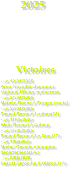 2025     Victoires - Le 12/01/2025 Arno Travaill champion rgional Ufolep cyclocross - Le 21/04/2025 Matho Roche  Forges (route) - Le 27/04/2025 Pascal Baron  Luchac(33) - Le 11/05/2025 Alain Renard  Aulnay. - Le 31/05/2025 Pascal Baron  Le Gua (17) - Le 1/06/2025 Michel Gavelle champion dpartemental A3 - Le 8/06/2025 Pascal Baron Ile dOleron (17)