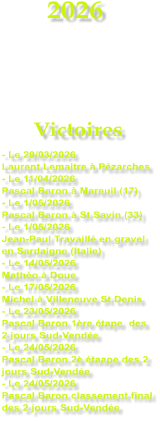 2026    Victoires - Le 29/03/2026 Laurent Lemaitre � P�zarches - Le 11/04/2026  Pascal Baron � Mareuil (17) - Le 1/05/2026 Pascal Baron � St Savin (33) - Le 1/05/2026 Jean-Paul Travaill� en gravel en Sardaigne (Italie) - Le 14/05/2026 Math�o � Doue - Le 17/05/2026 Michel � Villeneuve St Denis - Le 23/05/2026 Pascal Baron 1�re �tape  des 2 jours Sud-Vend�e - Le 24/05/2026 Pascal Baron 2� �taape des 2 jours Sud-Vend�e - Le 24/05/2026 Pascal Baron classement final des 2 jours Sud-Vend�e