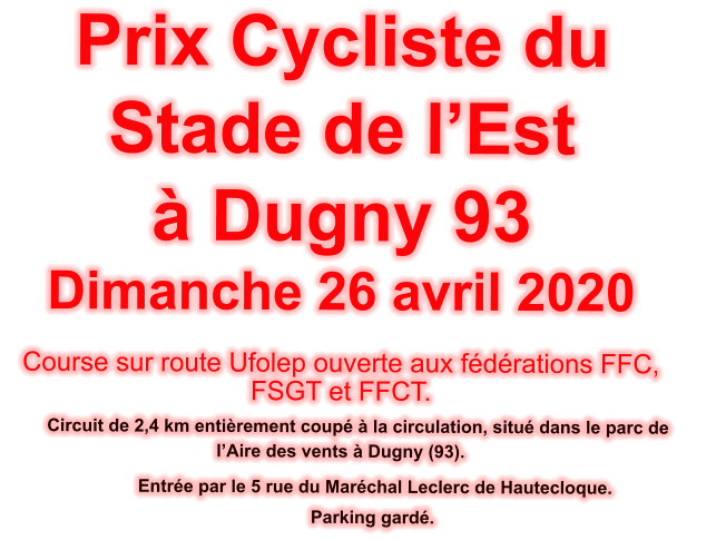Prix Cycliste du Stade de l�Est  � Dugny 93 Dimanche 26 avril 2020  Course sur route Ufolep ouverte aux f�d�rations FFC, FSGT et FFCT.         Circuit de 2,4 km enti�rement coup� � la circulation, situ� dans le parc de          l�Aire des vents � Dugny (93).                  Entr�e par le 5 rue du Mar�chal Leclerc de Hautecloque.              Parking gard�.
