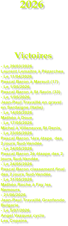 2026    Victoires - Le 29/03/2026 Laurent Lemaitre � P�zarches - Le 11/04/2026  Pascal Baron � Mareuil (17) - Le 1/05/2026 Pascal Baron � St Savin (33) - Le 1/05/2026 Jean-Paul Travaill� en gravel en Sardaigne (Italie) - Le 14/05/2026 Math�o � Doue - Le 17/05/2026 Michel � Villeneuve St Denis - Le 23/05/2026 Pascal Baron 1�re �tape  des 2 jours Sud-Vend�e - Le 24/05/2026 Pascal Baron 2� �taape des 2 jours Sud-Vend�e - Le 24/05/2026 Pascal Baron classement final des 2 jours Sud-Vend�e - Le 31/05/2026 Math�o Roche � Fay les Nemours - 21/06/2026 Jean-Paul Travaill� Granfondo Bulgarie - Le 5/07/2026 Angel Vazquez cyclo  Les Copains
